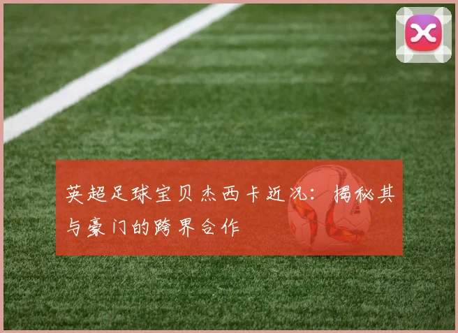 英超足球宝贝杰西卡近况：揭秘其与豪门的跨界合作