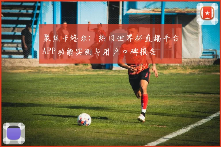 聚焦卡塔尔：热门世界杯直播平台APP功能实测与用户口碑报告
