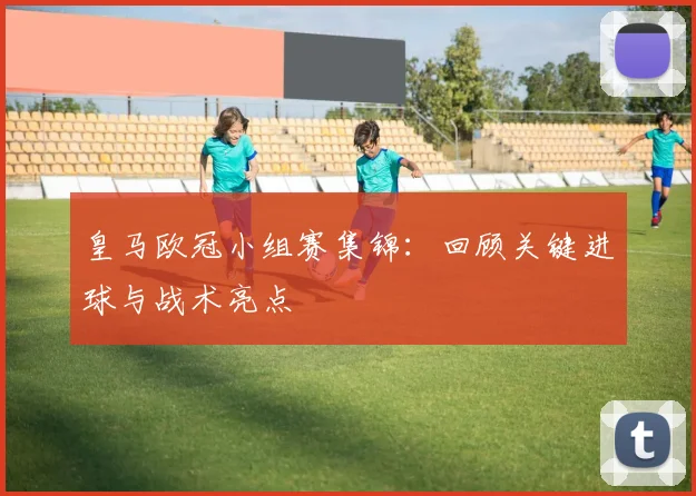 皇马欧冠小组赛集锦：回顾关键进球与战术亮点