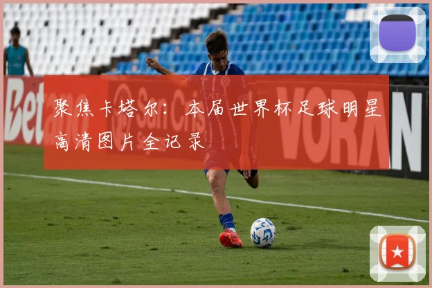 聚焦卡塔尔：本届世界杯足球明星高清图片全记录