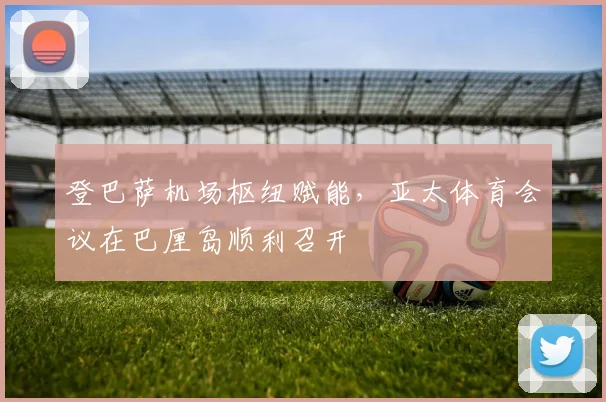 登巴萨机场枢纽赋能，亚太体育会议在巴厘岛顺利召开