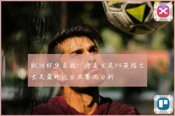 欧洲杯焦点战：丹麦女足vs英格兰女足最终比分及赛况分析