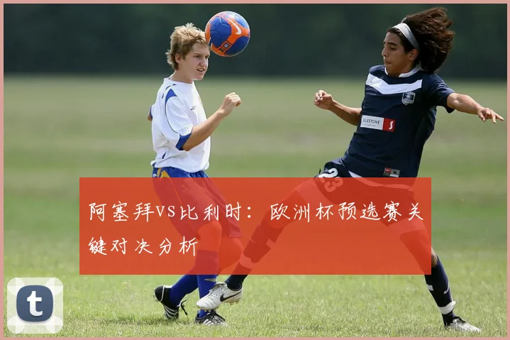 阿塞拜vs比利时：欧洲杯预选赛关键对决分析