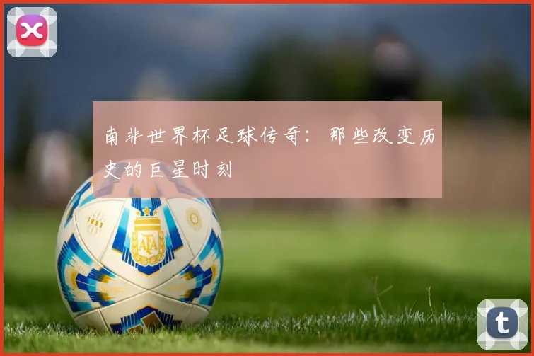 南非世界杯足球传奇:那些改变历史的巨星时刻