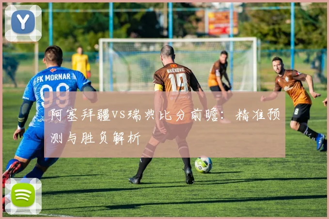 阿塞拜疆vs瑞典比分前瞻：精准预测与胜负解析