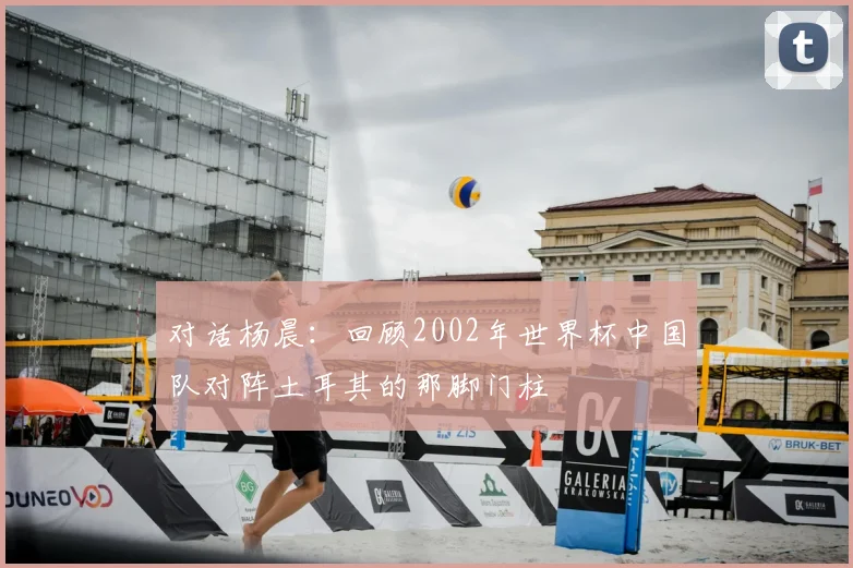 对话杨晨：回顾2002年世界杯中国队对阵土耳其的那脚门柱
