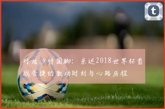对话沙特国脚:亲述2018世界杯首战告捷的激动时刻与心路历程