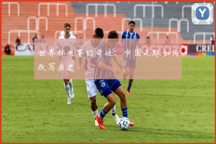 世界杯决赛的奇迹：中国足球如何改写历史