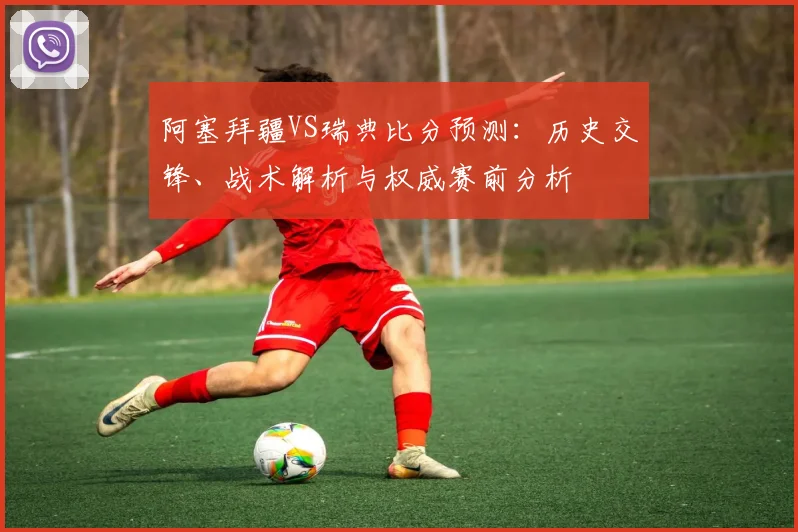 阿塞拜疆VS瑞典比分预测：历史交锋、战术解析与权威赛前分析
