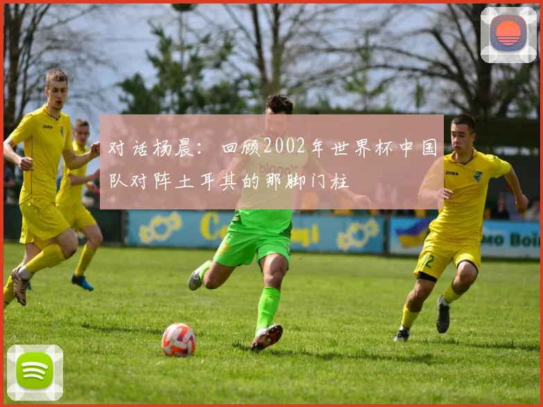 对话杨晨：回顾2002年世界杯中国队对阵土耳其的那脚门柱