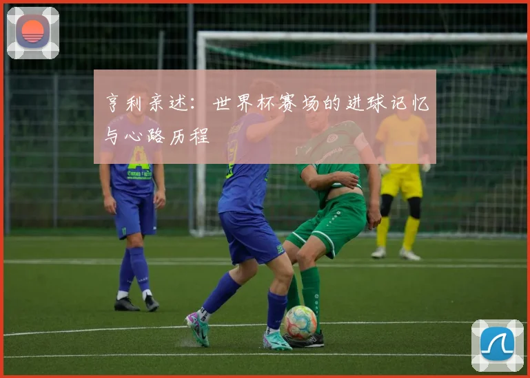 亨利亲述:世界杯赛场的进球记忆与心路历程